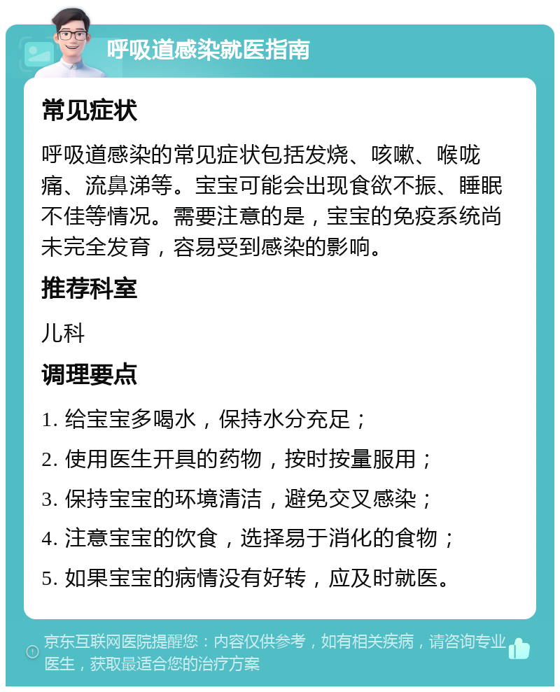 呼吸道感染就医指南 常见症状 呼吸道感染的常见症状包括发烧、咳嗽、喉咙痛、流鼻涕等。宝宝可能会出现食欲不振、睡眠不佳等情况。需要注意的是，宝宝的免疫系统尚未完全发育，容易受到感染的影响。 推荐科室 儿科 调理要点 1. 给宝宝多喝水，保持水分充足； 2. 使用医生开具的药物，按时按量服用； 3. 保持宝宝的环境清洁，避免交叉感染； 4. 注意宝宝的饮食，选择易于消化的食物； 5. 如果宝宝的病情没有好转，应及时就医。