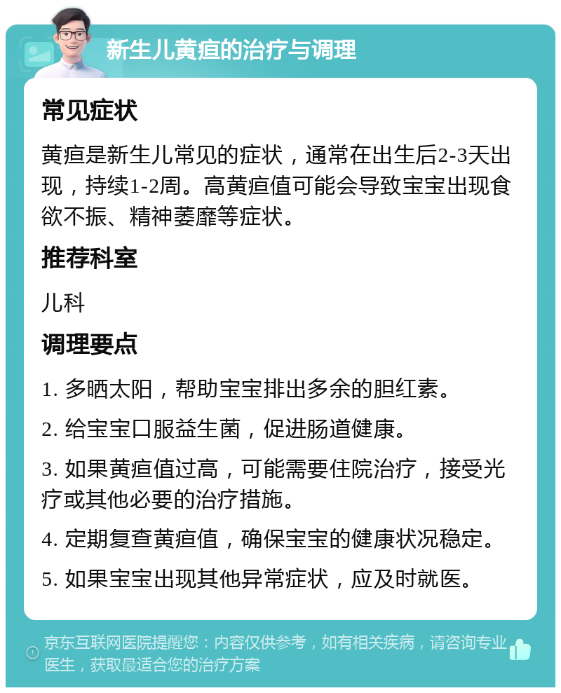 新生儿黄疸的治疗与调理 常见症状 黄疸是新生儿常见的症状，通常在出生后2-3天出现，持续1-2周。高黄疸值可能会导致宝宝出现食欲不振、精神萎靡等症状。 推荐科室 儿科 调理要点 1. 多晒太阳，帮助宝宝排出多余的胆红素。 2. 给宝宝口服益生菌，促进肠道健康。 3. 如果黄疸值过高，可能需要住院治疗，接受光疗或其他必要的治疗措施。 4. 定期复查黄疸值，确保宝宝的健康状况稳定。 5. 如果宝宝出现其他异常症状，应及时就医。