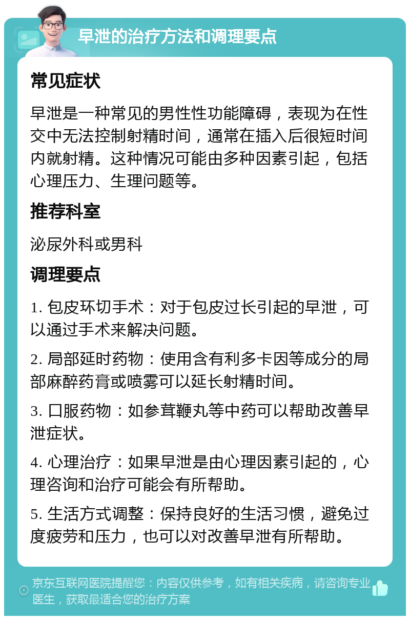 早泄的治疗方法和调理要点 常见症状 早泄是一种常见的男性性功能障碍，表现为在性交中无法控制射精时间，通常在插入后很短时间内就射精。这种情况可能由多种因素引起，包括心理压力、生理问题等。 推荐科室 泌尿外科或男科 调理要点 1. 包皮环切手术：对于包皮过长引起的早泄，可以通过手术来解决问题。 2. 局部延时药物：使用含有利多卡因等成分的局部麻醉药膏或喷雾可以延长射精时间。 3. 口服药物：如参茸鞭丸等中药可以帮助改善早泄症状。 4. 心理治疗：如果早泄是由心理因素引起的，心理咨询和治疗可能会有所帮助。 5. 生活方式调整：保持良好的生活习惯，避免过度疲劳和压力，也可以对改善早泄有所帮助。