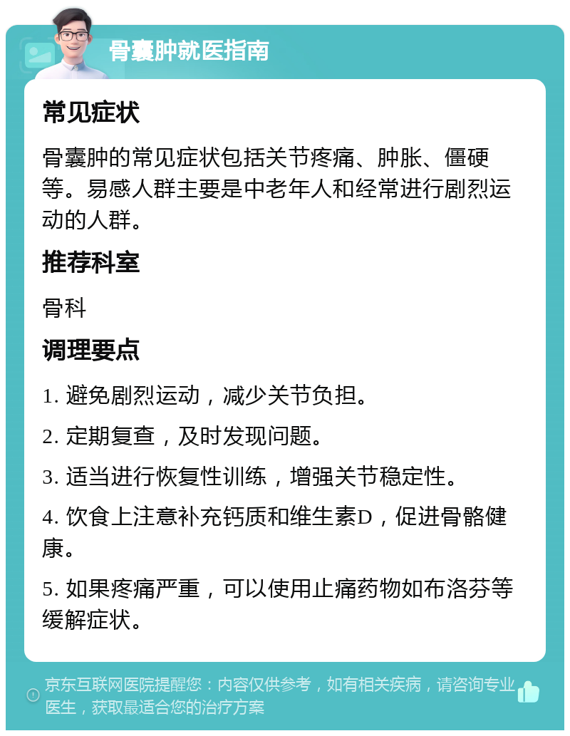 骨囊肿就医指南 常见症状 骨囊肿的常见症状包括关节疼痛、肿胀、僵硬等。易感人群主要是中老年人和经常进行剧烈运动的人群。 推荐科室 骨科 调理要点 1. 避免剧烈运动，减少关节负担。 2. 定期复查，及时发现问题。 3. 适当进行恢复性训练，增强关节稳定性。 4. 饮食上注意补充钙质和维生素D，促进骨骼健康。 5. 如果疼痛严重，可以使用止痛药物如布洛芬等缓解症状。