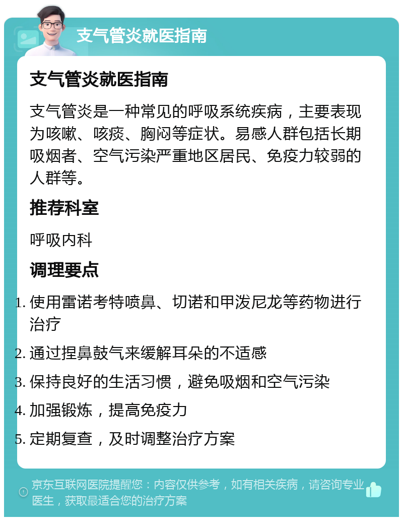 支气管炎就医指南 支气管炎就医指南 支气管炎是一种常见的呼吸系统疾病，主要表现为咳嗽、咳痰、胸闷等症状。易感人群包括长期吸烟者、空气污染严重地区居民、免疫力较弱的人群等。 推荐科室 呼吸内科 调理要点 使用雷诺考特喷鼻、切诺和甲泼尼龙等药物进行治疗 通过捏鼻鼓气来缓解耳朵的不适感 保持良好的生活习惯，避免吸烟和空气污染 加强锻炼，提高免疫力 定期复查，及时调整治疗方案