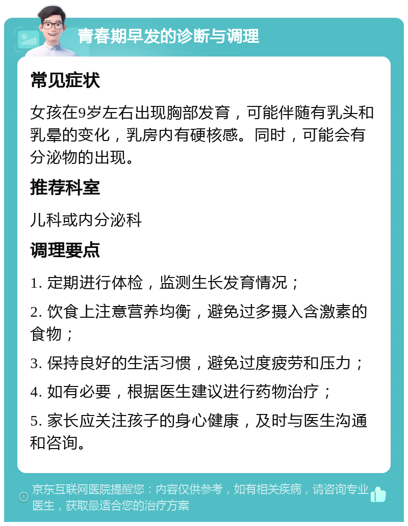 青春期早发的诊断与调理 常见症状 女孩在9岁左右出现胸部发育，可能伴随有乳头和乳晕的变化，乳房内有硬核感。同时，可能会有分泌物的出现。 推荐科室 儿科或内分泌科 调理要点 1. 定期进行体检，监测生长发育情况； 2. 饮食上注意营养均衡，避免过多摄入含激素的食物； 3. 保持良好的生活习惯，避免过度疲劳和压力； 4. 如有必要，根据医生建议进行药物治疗； 5. 家长应关注孩子的身心健康，及时与医生沟通和咨询。