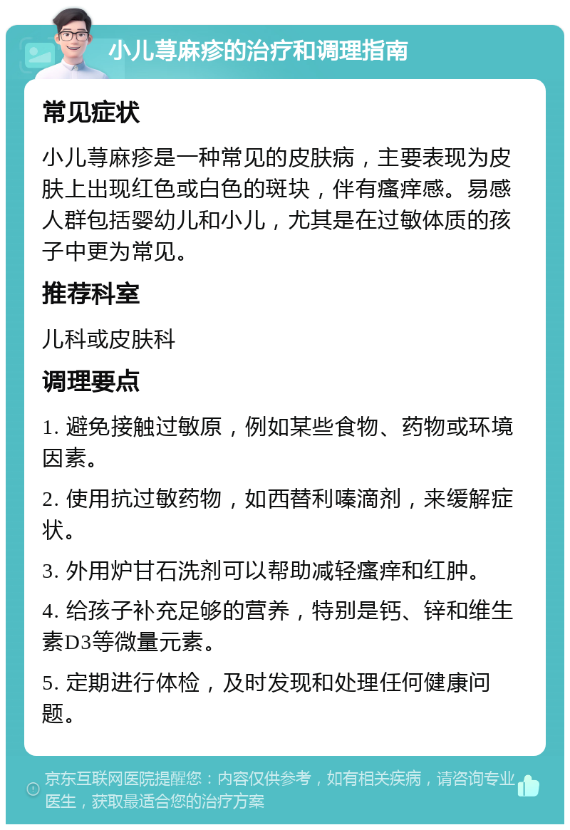 小儿荨麻疹的治疗和调理指南 常见症状 小儿荨麻疹是一种常见的皮肤病，主要表现为皮肤上出现红色或白色的斑块，伴有瘙痒感。易感人群包括婴幼儿和小儿，尤其是在过敏体质的孩子中更为常见。 推荐科室 儿科或皮肤科 调理要点 1. 避免接触过敏原，例如某些食物、药物或环境因素。 2. 使用抗过敏药物，如西替利嗪滴剂，来缓解症状。 3. 外用炉甘石洗剂可以帮助减轻瘙痒和红肿。 4. 给孩子补充足够的营养，特别是钙、锌和维生素D3等微量元素。 5. 定期进行体检，及时发现和处理任何健康问题。