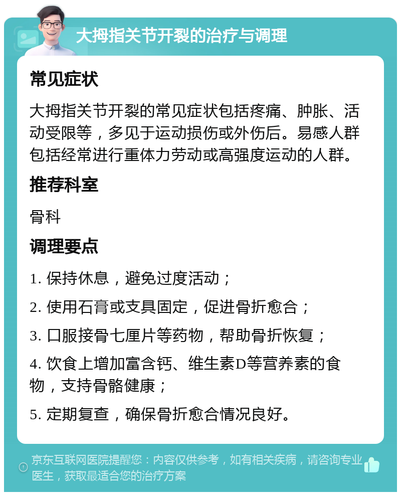 大拇指关节开裂的治疗与调理 常见症状 大拇指关节开裂的常见症状包括疼痛、肿胀、活动受限等，多见于运动损伤或外伤后。易感人群包括经常进行重体力劳动或高强度运动的人群。 推荐科室 骨科 调理要点 1. 保持休息，避免过度活动； 2. 使用石膏或支具固定，促进骨折愈合； 3. 口服接骨七厘片等药物，帮助骨折恢复； 4. 饮食上增加富含钙、维生素D等营养素的食物，支持骨骼健康； 5. 定期复查，确保骨折愈合情况良好。