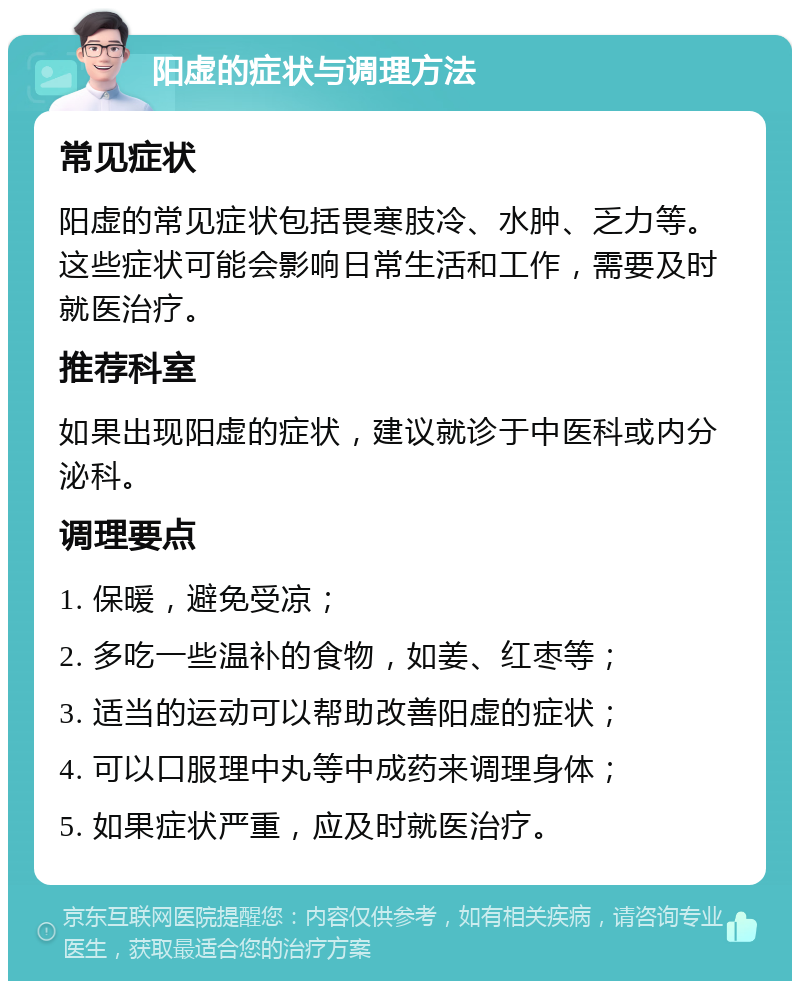 阳虚的症状与调理方法 常见症状 阳虚的常见症状包括畏寒肢冷、水肿、乏力等。这些症状可能会影响日常生活和工作，需要及时就医治疗。 推荐科室 如果出现阳虚的症状，建议就诊于中医科或内分泌科。 调理要点 1. 保暖，避免受凉； 2. 多吃一些温补的食物，如姜、红枣等； 3. 适当的运动可以帮助改善阳虚的症状； 4. 可以口服理中丸等中成药来调理身体； 5. 如果症状严重，应及时就医治疗。