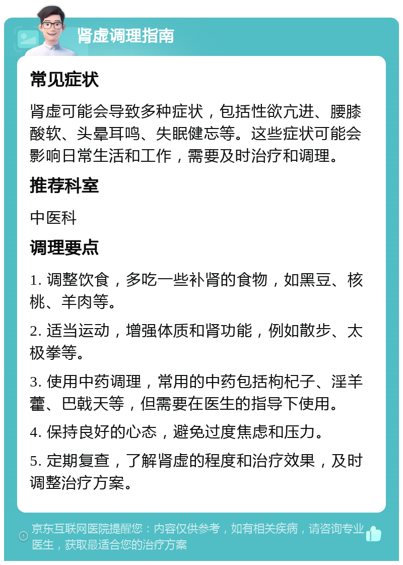 肾虚调理指南 常见症状 肾虚可能会导致多种症状，包括性欲亢进、腰膝酸软、头晕耳鸣、失眠健忘等。这些症状可能会影响日常生活和工作，需要及时治疗和调理。 推荐科室 中医科 调理要点 1. 调整饮食，多吃一些补肾的食物，如黑豆、核桃、羊肉等。 2. 适当运动，增强体质和肾功能，例如散步、太极拳等。 3. 使用中药调理，常用的中药包括枸杞子、淫羊藿、巴戟天等，但需要在医生的指导下使用。 4. 保持良好的心态，避免过度焦虑和压力。 5. 定期复查，了解肾虚的程度和治疗效果，及时调整治疗方案。