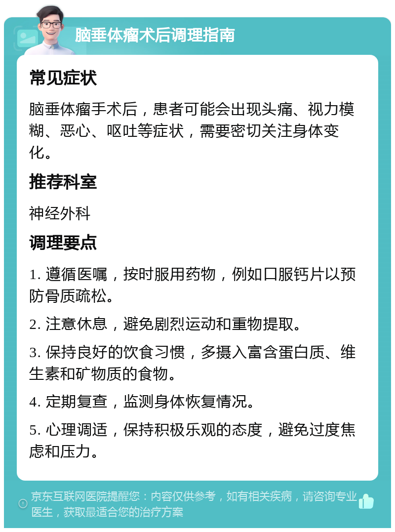 脑垂体瘤术后调理指南 常见症状 脑垂体瘤手术后，患者可能会出现头痛、视力模糊、恶心、呕吐等症状，需要密切关注身体变化。 推荐科室 神经外科 调理要点 1. 遵循医嘱，按时服用药物，例如口服钙片以预防骨质疏松。 2. 注意休息，避免剧烈运动和重物提取。 3. 保持良好的饮食习惯，多摄入富含蛋白质、维生素和矿物质的食物。 4. 定期复查，监测身体恢复情况。 5. 心理调适，保持积极乐观的态度，避免过度焦虑和压力。