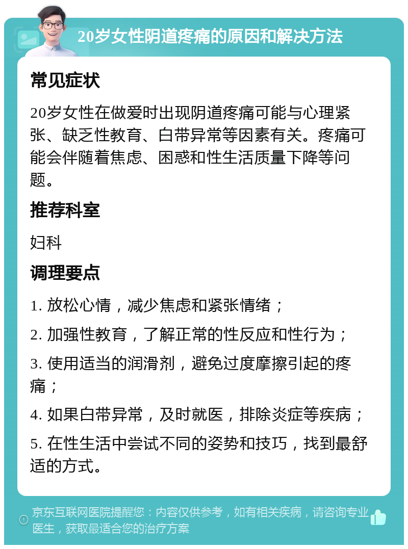 20岁女性阴道疼痛的原因和解决方法 常见症状 20岁女性在做爱时出现阴道疼痛可能与心理紧张、缺乏性教育、白带异常等因素有关。疼痛可能会伴随着焦虑、困惑和性生活质量下降等问题。 推荐科室 妇科 调理要点 1. 放松心情，减少焦虑和紧张情绪； 2. 加强性教育，了解正常的性反应和性行为； 3. 使用适当的润滑剂，避免过度摩擦引起的疼痛； 4. 如果白带异常，及时就医，排除炎症等疾病； 5. 在性生活中尝试不同的姿势和技巧，找到最舒适的方式。