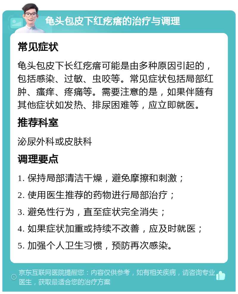 龟头包皮下红疙瘩的治疗与调理 常见症状 龟头包皮下长红疙瘩可能是由多种原因引起的，包括感染、过敏、虫咬等。常见症状包括局部红肿、瘙痒、疼痛等。需要注意的是，如果伴随有其他症状如发热、排尿困难等，应立即就医。 推荐科室 泌尿外科或皮肤科 调理要点 1. 保持局部清洁干燥，避免摩擦和刺激； 2. 使用医生推荐的药物进行局部治疗； 3. 避免性行为，直至症状完全消失； 4. 如果症状加重或持续不改善，应及时就医； 5. 加强个人卫生习惯，预防再次感染。