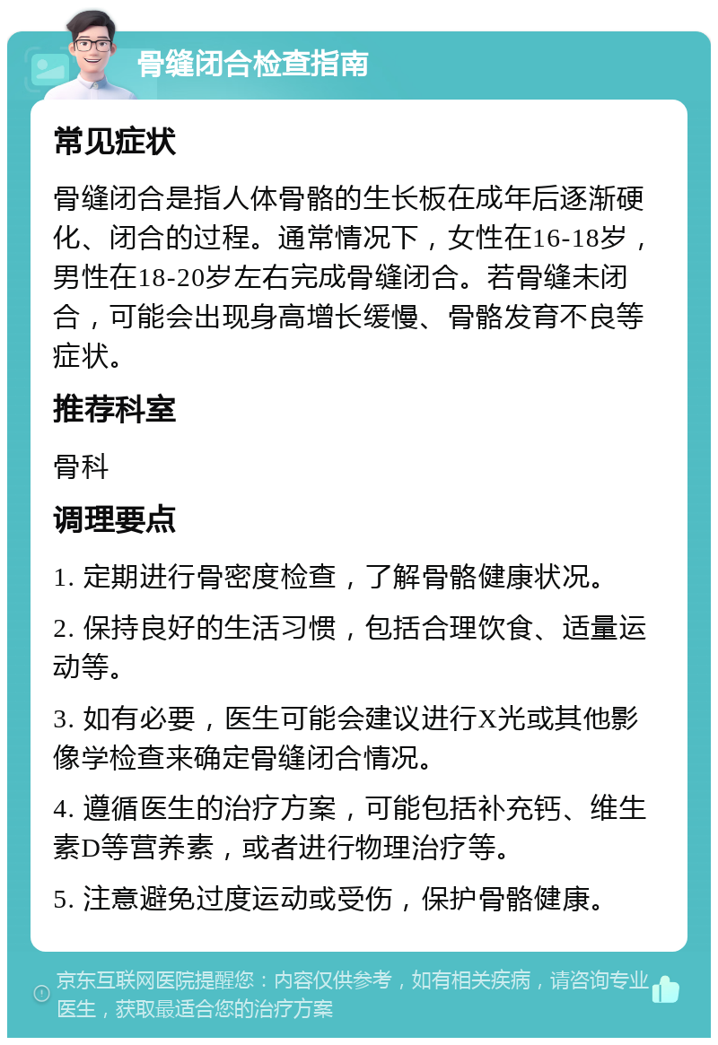 骨缝闭合检查指南 常见症状 骨缝闭合是指人体骨骼的生长板在成年后逐渐硬化、闭合的过程。通常情况下，女性在16-18岁，男性在18-20岁左右完成骨缝闭合。若骨缝未闭合，可能会出现身高增长缓慢、骨骼发育不良等症状。 推荐科室 骨科 调理要点 1. 定期进行骨密度检查，了解骨骼健康状况。 2. 保持良好的生活习惯，包括合理饮食、适量运动等。 3. 如有必要，医生可能会建议进行X光或其他影像学检查来确定骨缝闭合情况。 4. 遵循医生的治疗方案，可能包括补充钙、维生素D等营养素，或者进行物理治疗等。 5. 注意避免过度运动或受伤，保护骨骼健康。