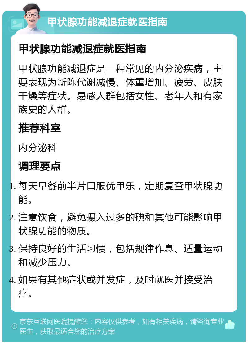 甲状腺功能减退症就医指南 甲状腺功能减退症就医指南 甲状腺功能减退症是一种常见的内分泌疾病，主要表现为新陈代谢减慢、体重增加、疲劳、皮肤干燥等症状。易感人群包括女性、老年人和有家族史的人群。 推荐科室 内分泌科 调理要点 每天早餐前半片口服优甲乐，定期复查甲状腺功能。 注意饮食，避免摄入过多的碘和其他可能影响甲状腺功能的物质。 保持良好的生活习惯，包括规律作息、适量运动和减少压力。 如果有其他症状或并发症，及时就医并接受治疗。