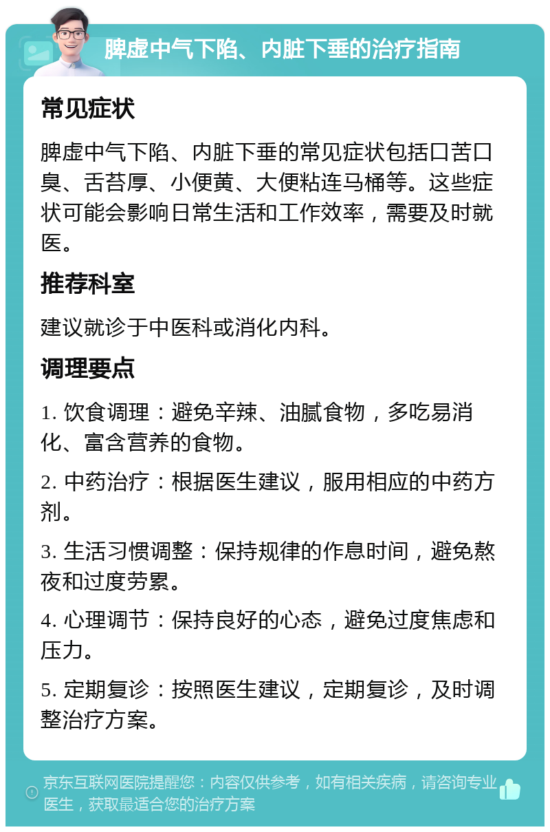 脾虚中气下陷、内脏下垂的治疗指南 常见症状 脾虚中气下陷、内脏下垂的常见症状包括口苦口臭、舌苔厚、小便黄、大便粘连马桶等。这些症状可能会影响日常生活和工作效率，需要及时就医。 推荐科室 建议就诊于中医科或消化内科。 调理要点 1. 饮食调理：避免辛辣、油腻食物，多吃易消化、富含营养的食物。 2. 中药治疗：根据医生建议，服用相应的中药方剂。 3. 生活习惯调整：保持规律的作息时间，避免熬夜和过度劳累。 4. 心理调节：保持良好的心态，避免过度焦虑和压力。 5. 定期复诊：按照医生建议，定期复诊，及时调整治疗方案。