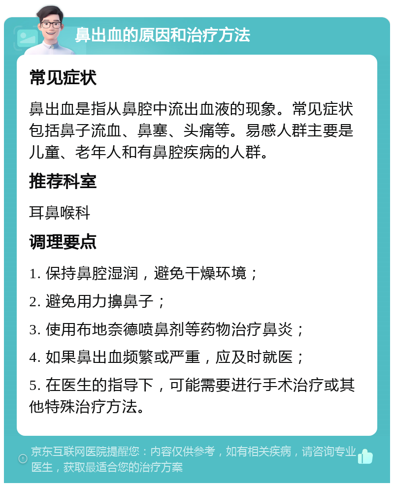 鼻出血的原因和治疗方法 常见症状 鼻出血是指从鼻腔中流出血液的现象。常见症状包括鼻子流血、鼻塞、头痛等。易感人群主要是儿童、老年人和有鼻腔疾病的人群。 推荐科室 耳鼻喉科 调理要点 1. 保持鼻腔湿润，避免干燥环境； 2. 避免用力擤鼻子； 3. 使用布地奈德喷鼻剂等药物治疗鼻炎； 4. 如果鼻出血频繁或严重，应及时就医； 5. 在医生的指导下，可能需要进行手术治疗或其他特殊治疗方法。