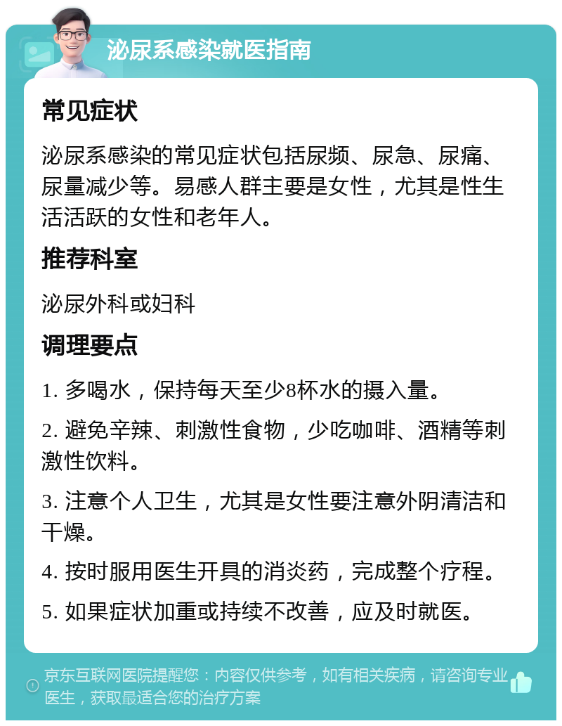 泌尿系感染就医指南 常见症状 泌尿系感染的常见症状包括尿频、尿急、尿痛、尿量减少等。易感人群主要是女性，尤其是性生活活跃的女性和老年人。 推荐科室 泌尿外科或妇科 调理要点 1. 多喝水，保持每天至少8杯水的摄入量。 2. 避免辛辣、刺激性食物，少吃咖啡、酒精等刺激性饮料。 3. 注意个人卫生，尤其是女性要注意外阴清洁和干燥。 4. 按时服用医生开具的消炎药，完成整个疗程。 5. 如果症状加重或持续不改善，应及时就医。