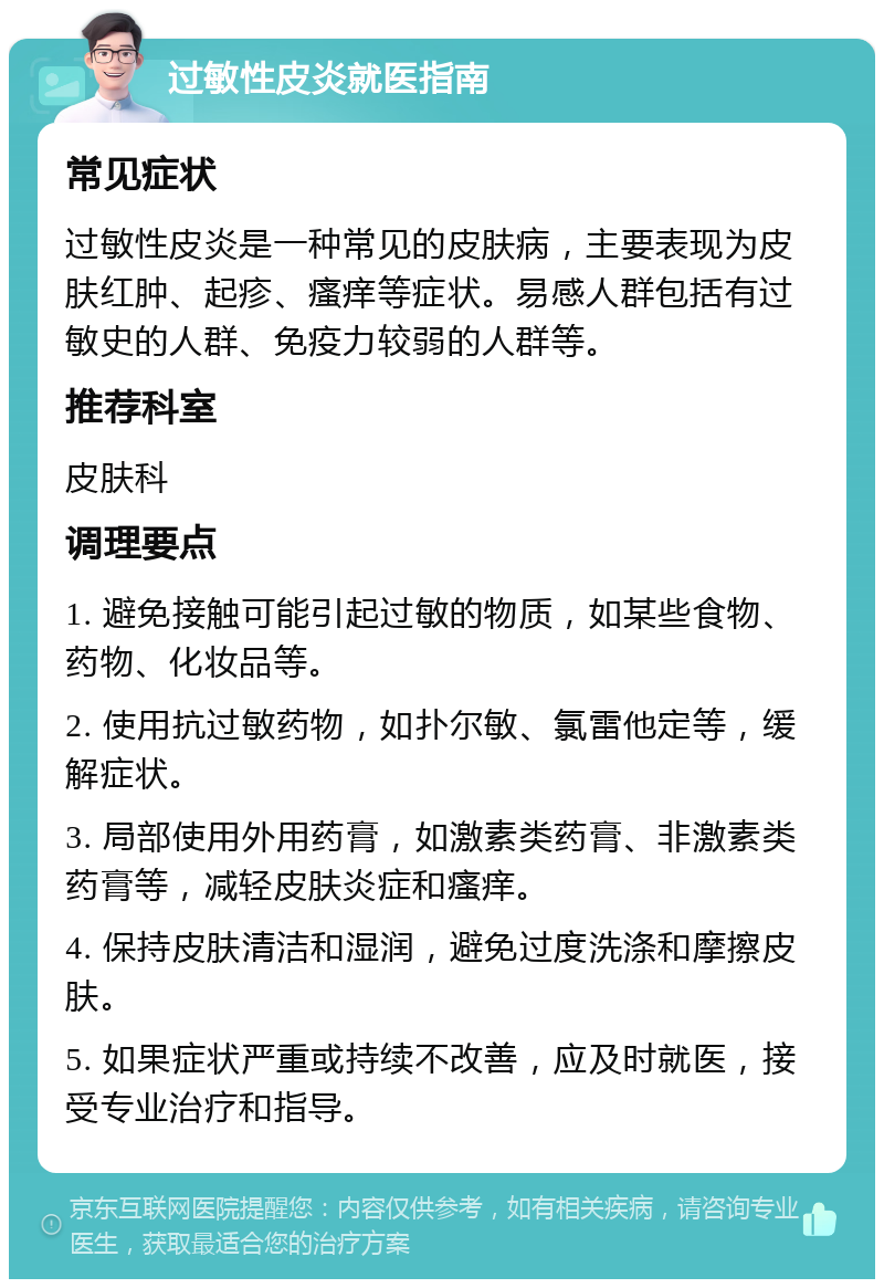 过敏性皮炎就医指南 常见症状 过敏性皮炎是一种常见的皮肤病，主要表现为皮肤红肿、起疹、瘙痒等症状。易感人群包括有过敏史的人群、免疫力较弱的人群等。 推荐科室 皮肤科 调理要点 1. 避免接触可能引起过敏的物质，如某些食物、药物、化妆品等。 2. 使用抗过敏药物，如扑尔敏、氯雷他定等，缓解症状。 3. 局部使用外用药膏，如激素类药膏、非激素类药膏等，减轻皮肤炎症和瘙痒。 4. 保持皮肤清洁和湿润，避免过度洗涤和摩擦皮肤。 5. 如果症状严重或持续不改善，应及时就医，接受专业治疗和指导。