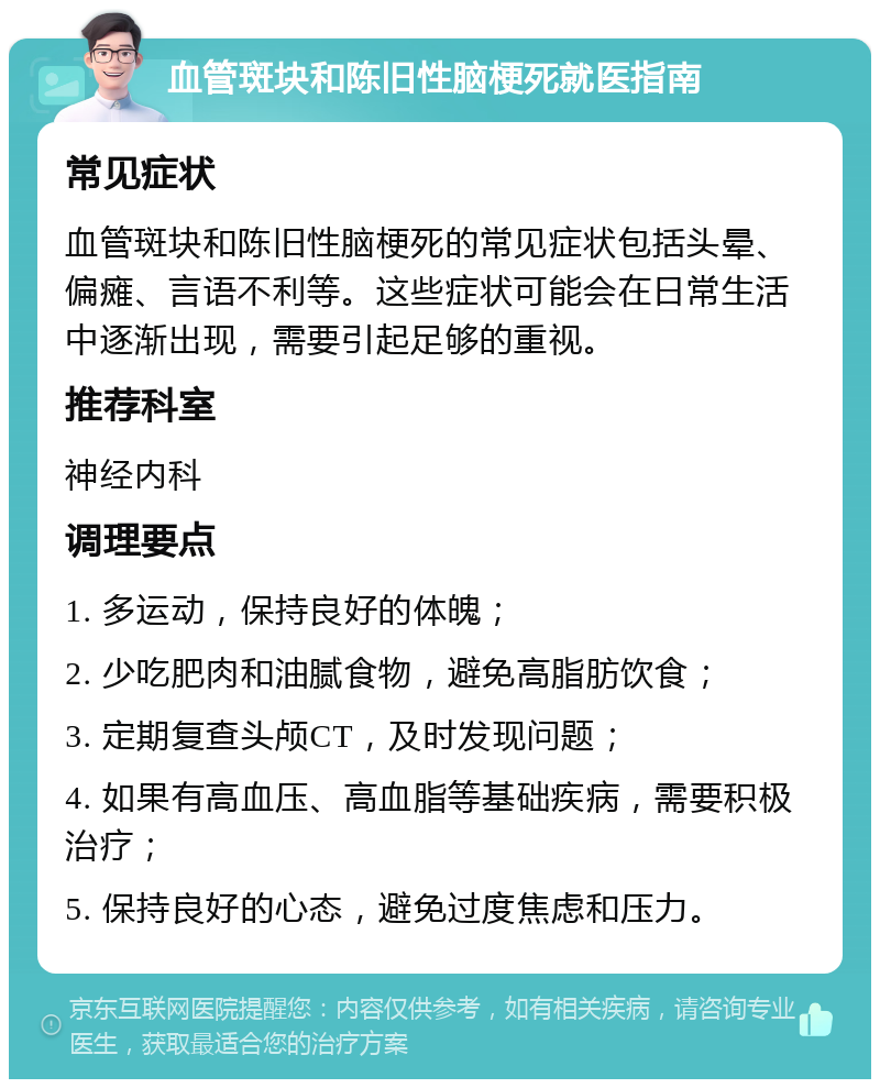 血管斑块和陈旧性脑梗死就医指南 常见症状 血管斑块和陈旧性脑梗死的常见症状包括头晕、偏瘫、言语不利等。这些症状可能会在日常生活中逐渐出现，需要引起足够的重视。 推荐科室 神经内科 调理要点 1. 多运动，保持良好的体魄； 2. 少吃肥肉和油腻食物，避免高脂肪饮食； 3. 定期复查头颅CT，及时发现问题； 4. 如果有高血压、高血脂等基础疾病，需要积极治疗； 5. 保持良好的心态，避免过度焦虑和压力。