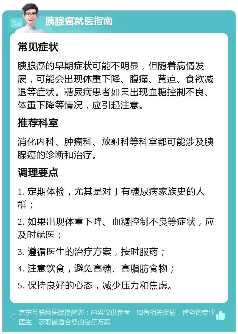 胰腺癌就医指南 常见症状 胰腺癌的早期症状可能不明显，但随着病情发展，可能会出现体重下降、腹痛、黄疸、食欲减退等症状。糖尿病患者如果出现血糖控制不良、体重下降等情况，应引起注意。 推荐科室 消化内科、肿瘤科、放射科等科室都可能涉及胰腺癌的诊断和治疗。 调理要点 1. 定期体检，尤其是对于有糖尿病家族史的人群； 2. 如果出现体重下降、血糖控制不良等症状，应及时就医； 3. 遵循医生的治疗方案，按时服药； 4. 注意饮食，避免高糖、高脂肪食物； 5. 保持良好的心态，减少压力和焦虑。