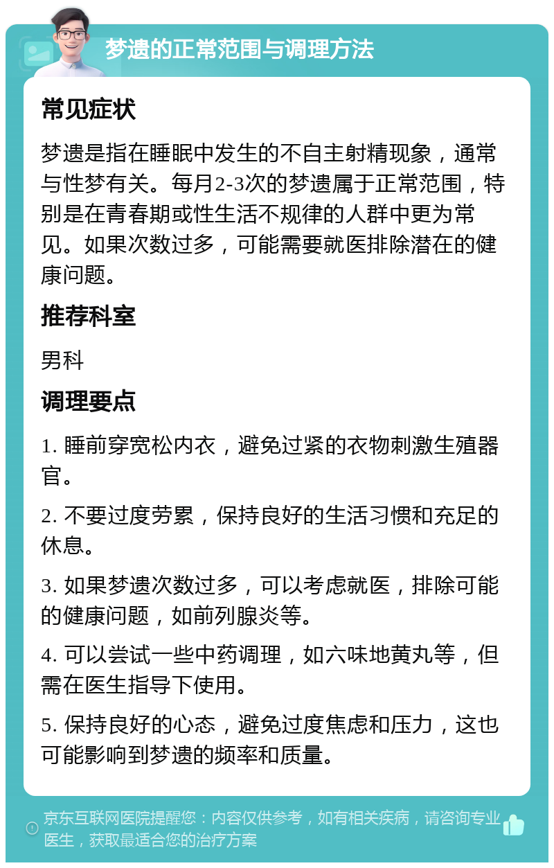 梦遗的正常范围与调理方法 常见症状 梦遗是指在睡眠中发生的不自主射精现象，通常与性梦有关。每月2-3次的梦遗属于正常范围，特别是在青春期或性生活不规律的人群中更为常见。如果次数过多，可能需要就医排除潜在的健康问题。 推荐科室 男科 调理要点 1. 睡前穿宽松内衣，避免过紧的衣物刺激生殖器官。 2. 不要过度劳累，保持良好的生活习惯和充足的休息。 3. 如果梦遗次数过多，可以考虑就医，排除可能的健康问题，如前列腺炎等。 4. 可以尝试一些中药调理，如六味地黄丸等，但需在医生指导下使用。 5. 保持良好的心态，避免过度焦虑和压力，这也可能影响到梦遗的频率和质量。