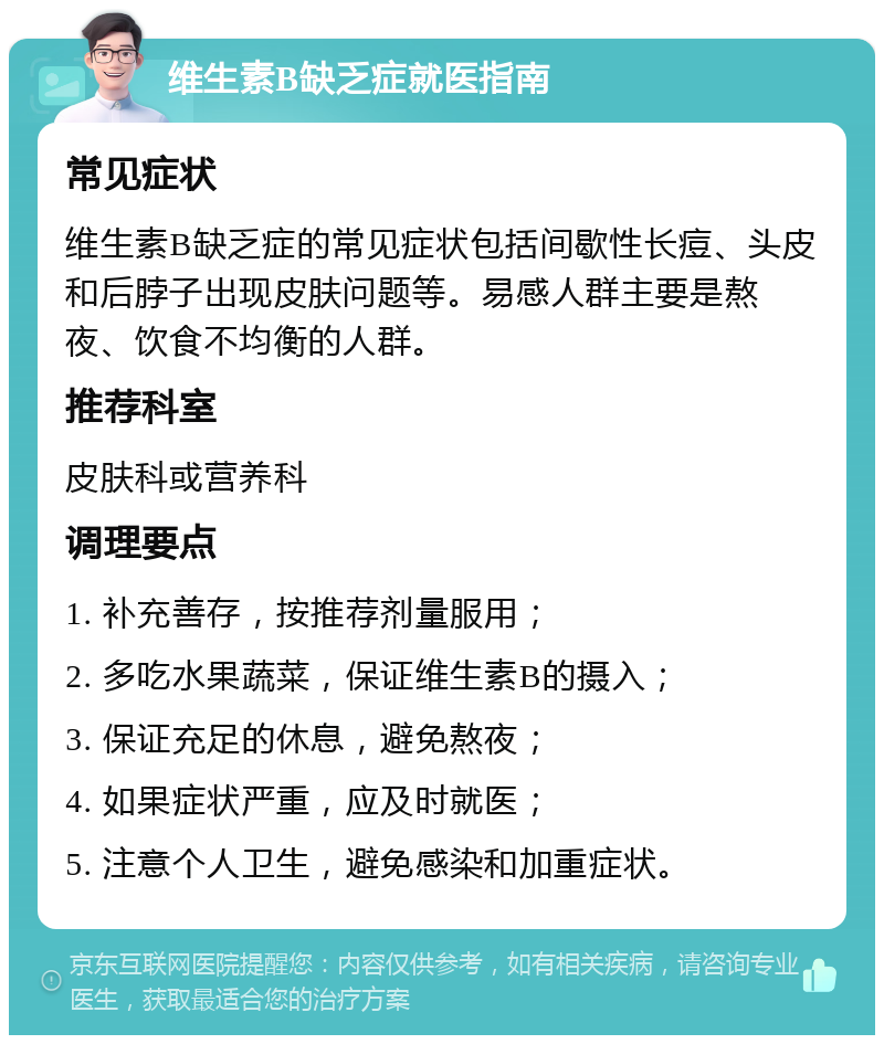 维生素B缺乏症就医指南 常见症状 维生素B缺乏症的常见症状包括间歇性长痘、头皮和后脖子出现皮肤问题等。易感人群主要是熬夜、饮食不均衡的人群。 推荐科室 皮肤科或营养科 调理要点 1. 补充善存，按推荐剂量服用； 2. 多吃水果蔬菜，保证维生素B的摄入； 3. 保证充足的休息，避免熬夜； 4. 如果症状严重，应及时就医； 5. 注意个人卫生，避免感染和加重症状。