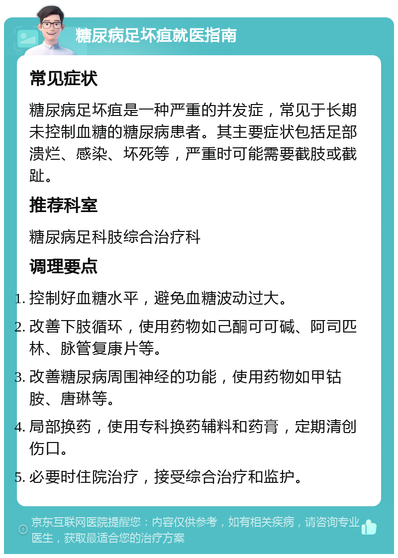 糖尿病足坏疽就医指南 常见症状 糖尿病足坏疽是一种严重的并发症，常见于长期未控制血糖的糖尿病患者。其主要症状包括足部溃烂、感染、坏死等，严重时可能需要截肢或截趾。 推荐科室 糖尿病足科肢综合治疗科 调理要点 控制好血糖水平，避免血糖波动过大。 改善下肢循环，使用药物如己酮可可碱、阿司匹林、脉管复康片等。 改善糖尿病周围神经的功能，使用药物如甲钴胺、唐琳等。 局部换药，使用专科换药辅料和药膏，定期清创伤口。 必要时住院治疗，接受综合治疗和监护。