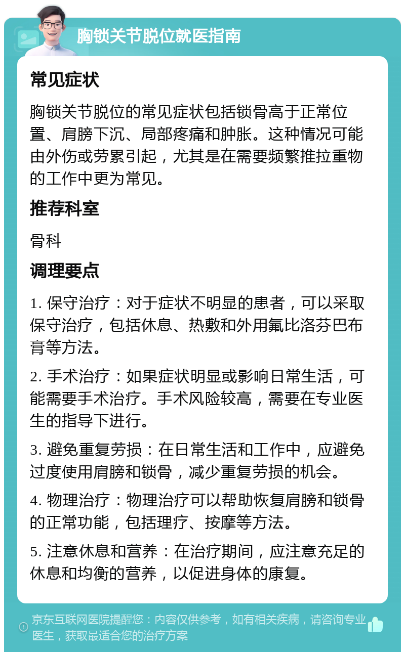 胸锁关节脱位就医指南 常见症状 胸锁关节脱位的常见症状包括锁骨高于正常位置、肩膀下沉、局部疼痛和肿胀。这种情况可能由外伤或劳累引起，尤其是在需要频繁推拉重物的工作中更为常见。 推荐科室 骨科 调理要点 1. 保守治疗：对于症状不明显的患者，可以采取保守治疗，包括休息、热敷和外用氟比洛芬巴布膏等方法。 2. 手术治疗：如果症状明显或影响日常生活，可能需要手术治疗。手术风险较高，需要在专业医生的指导下进行。 3. 避免重复劳损：在日常生活和工作中，应避免过度使用肩膀和锁骨，减少重复劳损的机会。 4. 物理治疗：物理治疗可以帮助恢复肩膀和锁骨的正常功能，包括理疗、按摩等方法。 5. 注意休息和营养：在治疗期间，应注意充足的休息和均衡的营养，以促进身体的康复。