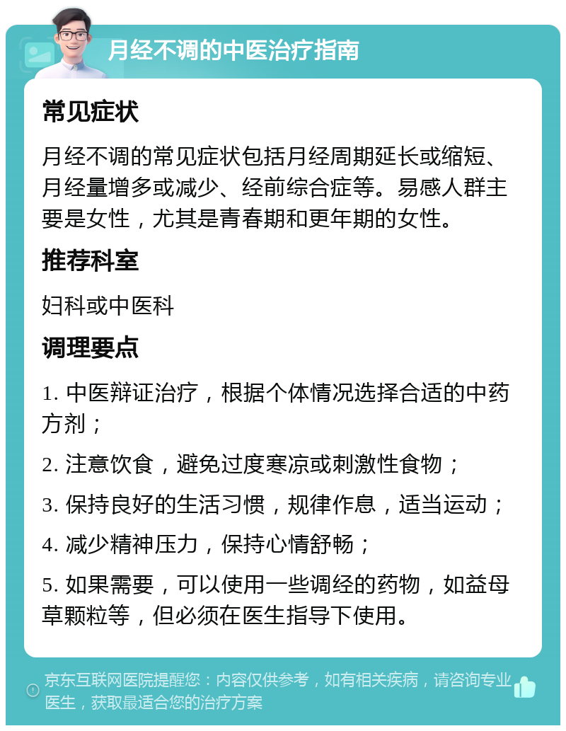 月经不调的中医治疗指南 常见症状 月经不调的常见症状包括月经周期延长或缩短、月经量增多或减少、经前综合症等。易感人群主要是女性，尤其是青春期和更年期的女性。 推荐科室 妇科或中医科 调理要点 1. 中医辩证治疗，根据个体情况选择合适的中药方剂； 2. 注意饮食，避免过度寒凉或刺激性食物； 3. 保持良好的生活习惯，规律作息，适当运动； 4. 减少精神压力，保持心情舒畅； 5. 如果需要，可以使用一些调经的药物，如益母草颗粒等，但必须在医生指导下使用。