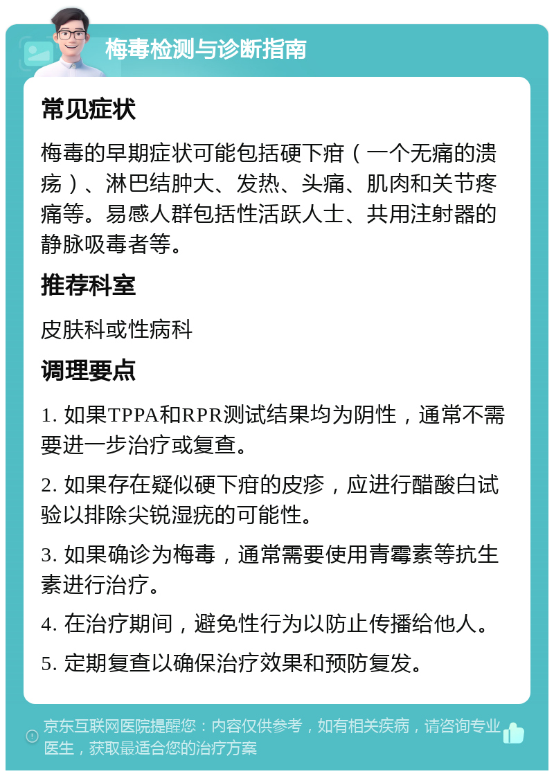 梅毒检测与诊断指南 常见症状 梅毒的早期症状可能包括硬下疳（一个无痛的溃疡）、淋巴结肿大、发热、头痛、肌肉和关节疼痛等。易感人群包括性活跃人士、共用注射器的静脉吸毒者等。 推荐科室 皮肤科或性病科 调理要点 1. 如果TPPA和RPR测试结果均为阴性，通常不需要进一步治疗或复查。 2. 如果存在疑似硬下疳的皮疹，应进行醋酸白试验以排除尖锐湿疣的可能性。 3. 如果确诊为梅毒，通常需要使用青霉素等抗生素进行治疗。 4. 在治疗期间，避免性行为以防止传播给他人。 5. 定期复查以确保治疗效果和预防复发。