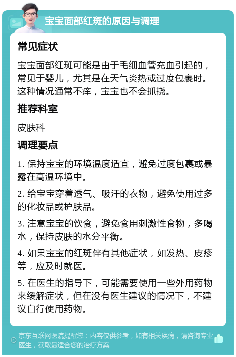 宝宝面部红斑的原因与调理 常见症状 宝宝面部红斑可能是由于毛细血管充血引起的，常见于婴儿，尤其是在天气炎热或过度包裹时。这种情况通常不痒，宝宝也不会抓挠。 推荐科室 皮肤科 调理要点 1. 保持宝宝的环境温度适宜，避免过度包裹或暴露在高温环境中。 2. 给宝宝穿着透气、吸汗的衣物，避免使用过多的化妆品或护肤品。 3. 注意宝宝的饮食，避免食用刺激性食物，多喝水，保持皮肤的水分平衡。 4. 如果宝宝的红斑伴有其他症状，如发热、皮疹等，应及时就医。 5. 在医生的指导下，可能需要使用一些外用药物来缓解症状，但在没有医生建议的情况下，不建议自行使用药物。