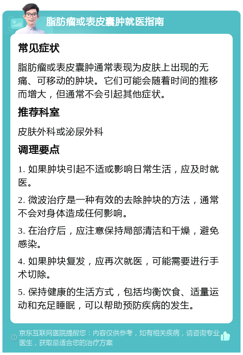 脂肪瘤或表皮囊肿就医指南 常见症状 脂肪瘤或表皮囊肿通常表现为皮肤上出现的无痛、可移动的肿块。它们可能会随着时间的推移而增大，但通常不会引起其他症状。 推荐科室 皮肤外科或泌尿外科 调理要点 1. 如果肿块引起不适或影响日常生活，应及时就医。 2. 微波治疗是一种有效的去除肿块的方法，通常不会对身体造成任何影响。 3. 在治疗后，应注意保持局部清洁和干燥，避免感染。 4. 如果肿块复发，应再次就医，可能需要进行手术切除。 5. 保持健康的生活方式，包括均衡饮食、适量运动和充足睡眠，可以帮助预防疾病的发生。