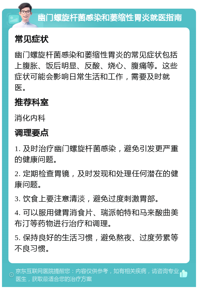 幽门螺旋杆菌感染和萎缩性胃炎就医指南 常见症状 幽门螺旋杆菌感染和萎缩性胃炎的常见症状包括上腹胀、饭后明显、反酸、烧心、腹痛等。这些症状可能会影响日常生活和工作，需要及时就医。 推荐科室 消化内科 调理要点 1. 及时治疗幽门螺旋杆菌感染，避免引发更严重的健康问题。 2. 定期检查胃镜，及时发现和处理任何潜在的健康问题。 3. 饮食上要注意清淡，避免过度刺激胃部。 4. 可以服用健胃消食片、瑞派帕特和马来酸曲美布汀等药物进行治疗和调理。 5. 保持良好的生活习惯，避免熬夜、过度劳累等不良习惯。