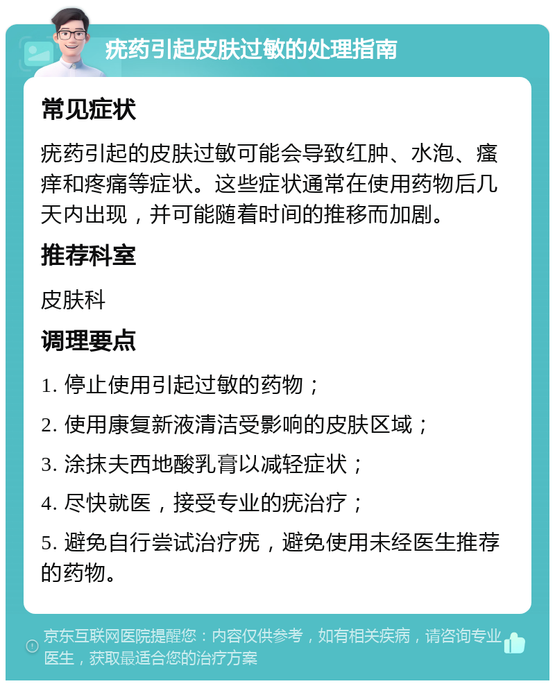 疣药引起皮肤过敏的处理指南 常见症状 疣药引起的皮肤过敏可能会导致红肿、水泡、瘙痒和疼痛等症状。这些症状通常在使用药物后几天内出现，并可能随着时间的推移而加剧。 推荐科室 皮肤科 调理要点 1. 停止使用引起过敏的药物； 2. 使用康复新液清洁受影响的皮肤区域； 3. 涂抹夫西地酸乳膏以减轻症状； 4. 尽快就医，接受专业的疣治疗； 5. 避免自行尝试治疗疣，避免使用未经医生推荐的药物。