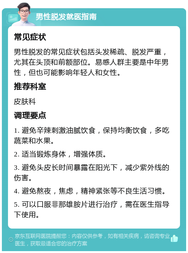 男性脱发就医指南 常见症状 男性脱发的常见症状包括头发稀疏、脱发严重，尤其在头顶和前额部位。易感人群主要是中年男性，但也可能影响年轻人和女性。 推荐科室 皮肤科 调理要点 1. 避免辛辣刺激油腻饮食，保持均衡饮食，多吃蔬菜和水果。 2. 适当锻炼身体，增强体质。 3. 避免头皮长时间暴露在阳光下，减少紫外线的伤害。 4. 避免熬夜，焦虑，精神紧张等不良生活习惯。 5. 可以口服非那雄胺片进行治疗，需在医生指导下使用。