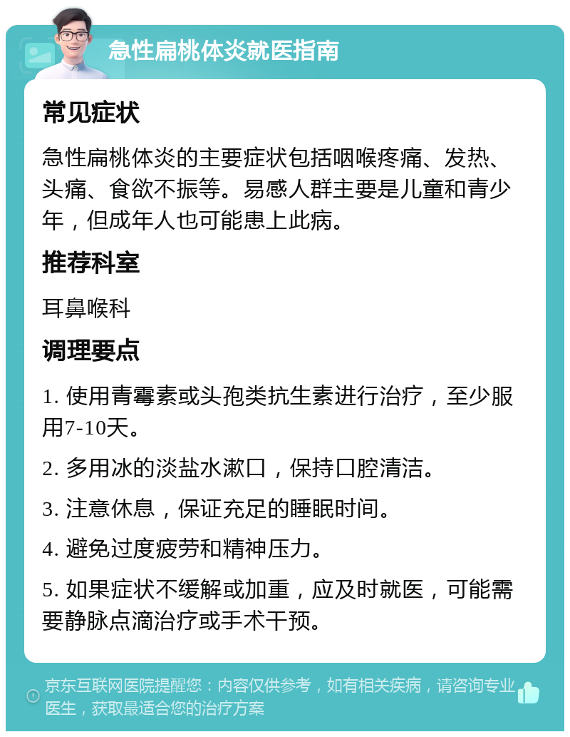 急性扁桃体炎就医指南 常见症状 急性扁桃体炎的主要症状包括咽喉疼痛、发热、头痛、食欲不振等。易感人群主要是儿童和青少年，但成年人也可能患上此病。 推荐科室 耳鼻喉科 调理要点 1. 使用青霉素或头孢类抗生素进行治疗，至少服用7-10天。 2. 多用冰的淡盐水漱口，保持口腔清洁。 3. 注意休息，保证充足的睡眠时间。 4. 避免过度疲劳和精神压力。 5. 如果症状不缓解或加重，应及时就医，可能需要静脉点滴治疗或手术干预。