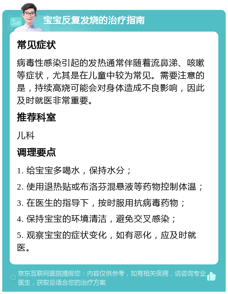 宝宝反复发烧的治疗指南 常见症状 病毒性感染引起的发热通常伴随着流鼻涕、咳嗽等症状，尤其是在儿童中较为常见。需要注意的是，持续高烧可能会对身体造成不良影响，因此及时就医非常重要。 推荐科室 儿科 调理要点 1. 给宝宝多喝水，保持水分； 2. 使用退热贴或布洛芬混悬液等药物控制体温； 3. 在医生的指导下，按时服用抗病毒药物； 4. 保持宝宝的环境清洁，避免交叉感染； 5. 观察宝宝的症状变化，如有恶化，应及时就医。