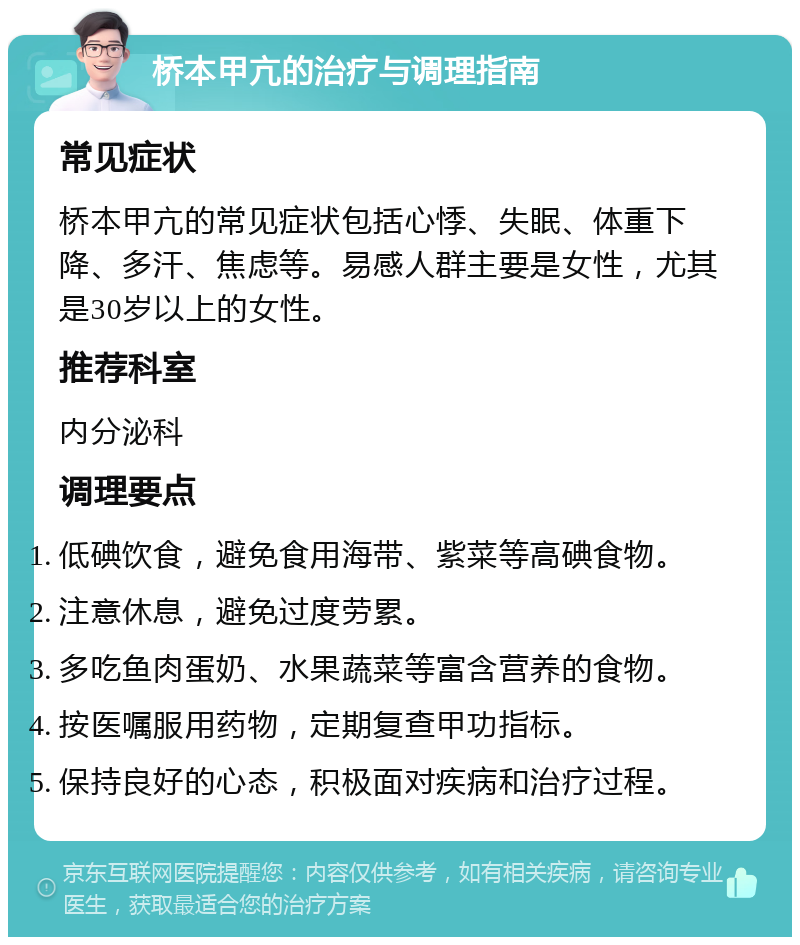 桥本甲亢的治疗与调理指南 常见症状 桥本甲亢的常见症状包括心悸、失眠、体重下降、多汗、焦虑等。易感人群主要是女性，尤其是30岁以上的女性。 推荐科室 内分泌科 调理要点 低碘饮食，避免食用海带、紫菜等高碘食物。 注意休息，避免过度劳累。 多吃鱼肉蛋奶、水果蔬菜等富含营养的食物。 按医嘱服用药物，定期复查甲功指标。 保持良好的心态，积极面对疾病和治疗过程。