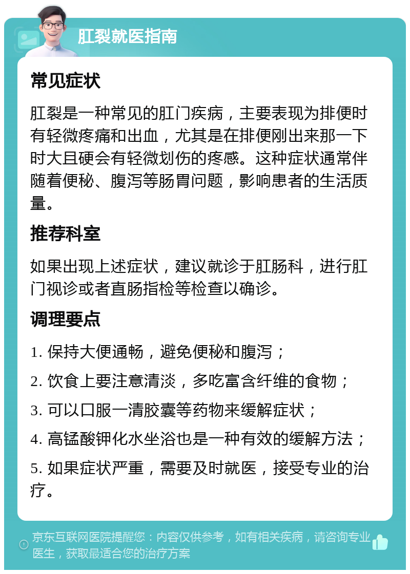 肛裂就医指南 常见症状 肛裂是一种常见的肛门疾病，主要表现为排便时有轻微疼痛和出血，尤其是在排便刚出来那一下时大且硬会有轻微划伤的疼感。这种症状通常伴随着便秘、腹泻等肠胃问题，影响患者的生活质量。 推荐科室 如果出现上述症状，建议就诊于肛肠科，进行肛门视诊或者直肠指检等检查以确诊。 调理要点 1. 保持大便通畅，避免便秘和腹泻； 2. 饮食上要注意清淡，多吃富含纤维的食物； 3. 可以口服一清胶囊等药物来缓解症状； 4. 高锰酸钾化水坐浴也是一种有效的缓解方法； 5. 如果症状严重，需要及时就医，接受专业的治疗。