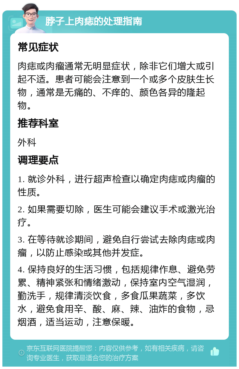 脖子上肉痣的处理指南 常见症状 肉痣或肉瘤通常无明显症状，除非它们增大或引起不适。患者可能会注意到一个或多个皮肤生长物，通常是无痛的、不痒的、颜色各异的隆起物。 推荐科室 外科 调理要点 1. 就诊外科，进行超声检查以确定肉痣或肉瘤的性质。 2. 如果需要切除，医生可能会建议手术或激光治疗。 3. 在等待就诊期间，避免自行尝试去除肉痣或肉瘤，以防止感染或其他并发症。 4. 保持良好的生活习惯，包括规律作息、避免劳累、精神紧张和情绪激动，保持室内空气湿润，勤洗手，规律清淡饮食，多食瓜果蔬菜，多饮水，避免食用辛、酸、麻、辣、油炸的食物，忌烟酒，适当运动，注意保暖。