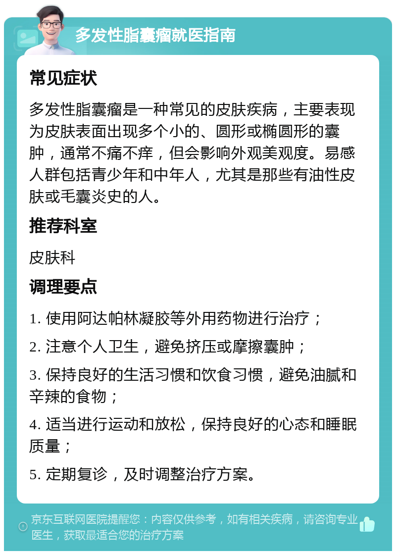 多发性脂囊瘤就医指南 常见症状 多发性脂囊瘤是一种常见的皮肤疾病，主要表现为皮肤表面出现多个小的、圆形或椭圆形的囊肿，通常不痛不痒，但会影响外观美观度。易感人群包括青少年和中年人，尤其是那些有油性皮肤或毛囊炎史的人。 推荐科室 皮肤科 调理要点 1. 使用阿达帕林凝胶等外用药物进行治疗； 2. 注意个人卫生，避免挤压或摩擦囊肿； 3. 保持良好的生活习惯和饮食习惯，避免油腻和辛辣的食物； 4. 适当进行运动和放松，保持良好的心态和睡眠质量； 5. 定期复诊，及时调整治疗方案。