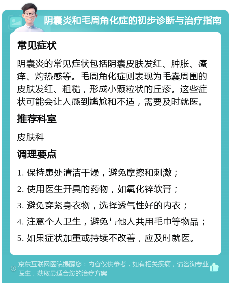 阴囊炎和毛周角化症的初步诊断与治疗指南 常见症状 阴囊炎的常见症状包括阴囊皮肤发红、肿胀、瘙痒、灼热感等。毛周角化症则表现为毛囊周围的皮肤发红、粗糙，形成小颗粒状的丘疹。这些症状可能会让人感到尴尬和不适，需要及时就医。 推荐科室 皮肤科 调理要点 1. 保持患处清洁干燥，避免摩擦和刺激； 2. 使用医生开具的药物，如氧化锌软膏； 3. 避免穿紧身衣物，选择透气性好的内衣； 4. 注意个人卫生，避免与他人共用毛巾等物品； 5. 如果症状加重或持续不改善，应及时就医。