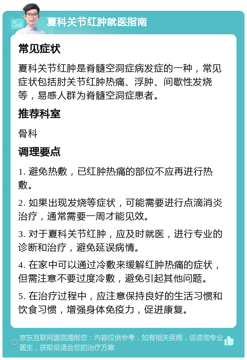 夏科关节红肿就医指南 常见症状 夏科关节红肿是脊髓空洞症病发症的一种，常见症状包括肘关节红肿热痛、浮肿、间歇性发烧等，易感人群为脊髓空洞症患者。 推荐科室 骨科 调理要点 1. 避免热敷，已红肿热痛的部位不应再进行热敷。 2. 如果出现发烧等症状，可能需要进行点滴消炎治疗，通常需要一周才能见效。 3. 对于夏科关节红肿，应及时就医，进行专业的诊断和治疗，避免延误病情。 4. 在家中可以通过冷敷来缓解红肿热痛的症状，但需注意不要过度冷敷，避免引起其他问题。 5. 在治疗过程中，应注意保持良好的生活习惯和饮食习惯，增强身体免疫力，促进康复。