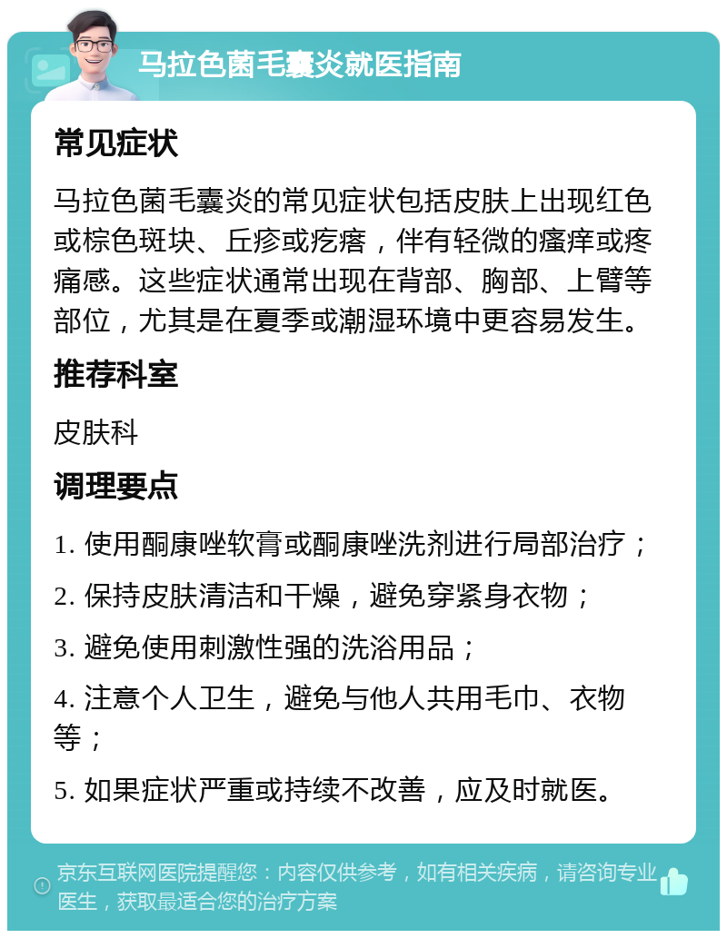 马拉色菌毛囊炎就医指南 常见症状 马拉色菌毛囊炎的常见症状包括皮肤上出现红色或棕色斑块、丘疹或疙瘩，伴有轻微的瘙痒或疼痛感。这些症状通常出现在背部、胸部、上臂等部位，尤其是在夏季或潮湿环境中更容易发生。 推荐科室 皮肤科 调理要点 1. 使用酮康唑软膏或酮康唑洗剂进行局部治疗； 2. 保持皮肤清洁和干燥，避免穿紧身衣物； 3. 避免使用刺激性强的洗浴用品； 4. 注意个人卫生，避免与他人共用毛巾、衣物等； 5. 如果症状严重或持续不改善，应及时就医。