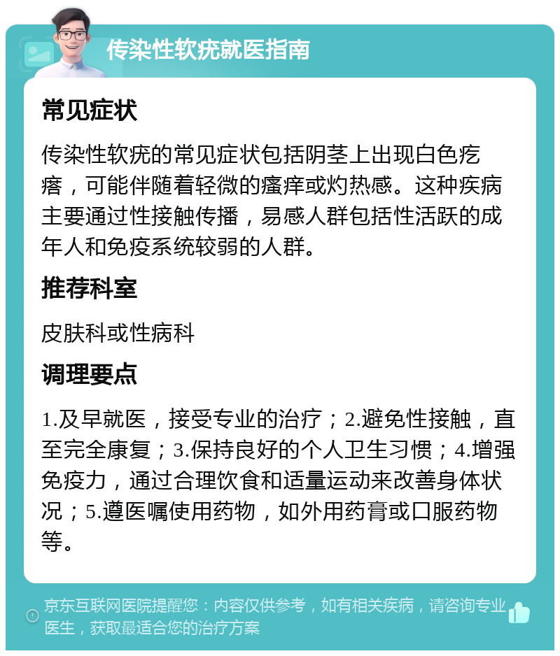 传染性软疣就医指南 常见症状 传染性软疣的常见症状包括阴茎上出现白色疙瘩，可能伴随着轻微的瘙痒或灼热感。这种疾病主要通过性接触传播，易感人群包括性活跃的成年人和免疫系统较弱的人群。 推荐科室 皮肤科或性病科 调理要点 1.及早就医，接受专业的治疗；2.避免性接触，直至完全康复；3.保持良好的个人卫生习惯；4.增强免疫力，通过合理饮食和适量运动来改善身体状况；5.遵医嘱使用药物，如外用药膏或口服药物等。