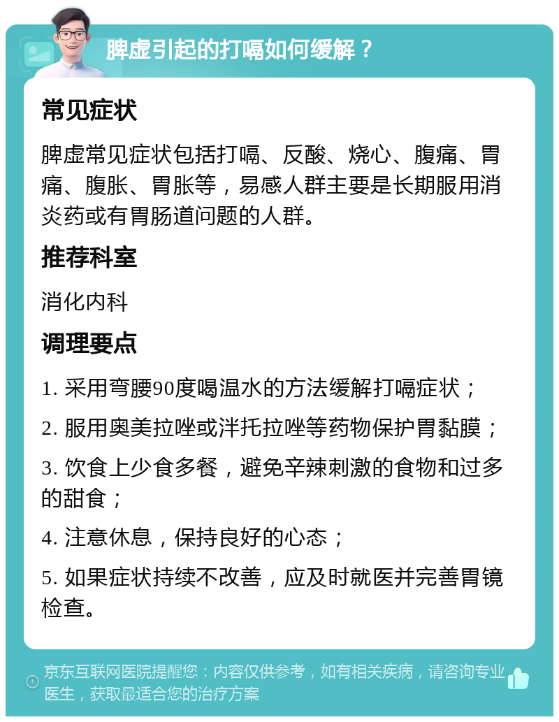 脾虚引起的打嗝如何缓解？ 常见症状 脾虚常见症状包括打嗝、反酸、烧心、腹痛、胃痛、腹胀、胃胀等，易感人群主要是长期服用消炎药或有胃肠道问题的人群。 推荐科室 消化内科 调理要点 1. 采用弯腰90度喝温水的方法缓解打嗝症状； 2. 服用奥美拉唑或泮托拉唑等药物保护胃黏膜； 3. 饮食上少食多餐，避免辛辣刺激的食物和过多的甜食； 4. 注意休息，保持良好的心态； 5. 如果症状持续不改善，应及时就医并完善胃镜检查。