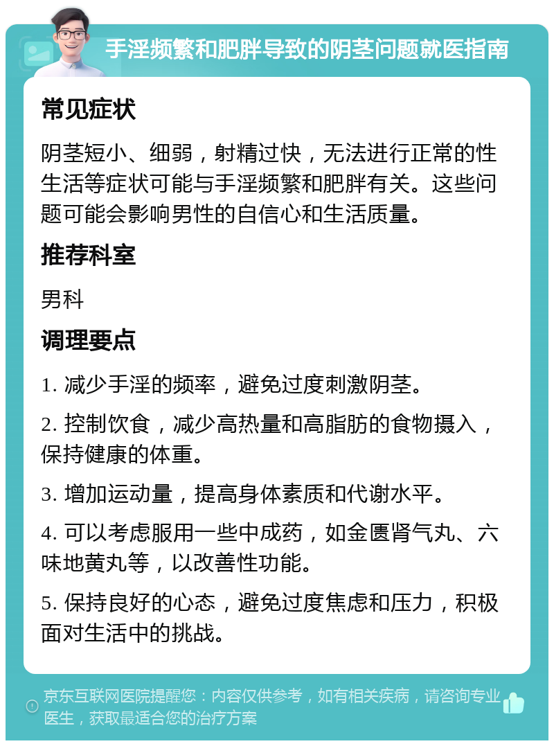 手淫频繁和肥胖导致的阴茎问题就医指南 常见症状 阴茎短小、细弱，射精过快，无法进行正常的性生活等症状可能与手淫频繁和肥胖有关。这些问题可能会影响男性的自信心和生活质量。 推荐科室 男科 调理要点 1. 减少手淫的频率，避免过度刺激阴茎。 2. 控制饮食，减少高热量和高脂肪的食物摄入，保持健康的体重。 3. 增加运动量，提高身体素质和代谢水平。 4. 可以考虑服用一些中成药，如金匮肾气丸、六味地黄丸等，以改善性功能。 5. 保持良好的心态，避免过度焦虑和压力，积极面对生活中的挑战。