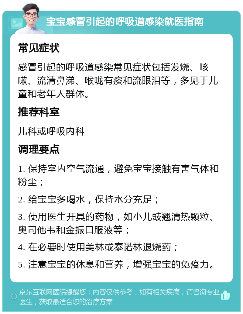 宝宝感冒引起的呼吸道感染就医指南 常见症状 感冒引起的呼吸道感染常见症状包括发烧、咳嗽、流清鼻涕、喉咙有痰和流眼泪等，多见于儿童和老年人群体。 推荐科室 儿科或呼吸内科 调理要点 1. 保持室内空气流通，避免宝宝接触有害气体和粉尘； 2. 给宝宝多喝水，保持水分充足； 3. 使用医生开具的药物，如小儿豉翘清热颗粒、奥司他韦和金振口服液等； 4. 在必要时使用美林或泰诺林退烧药； 5. 注意宝宝的休息和营养，增强宝宝的免疫力。