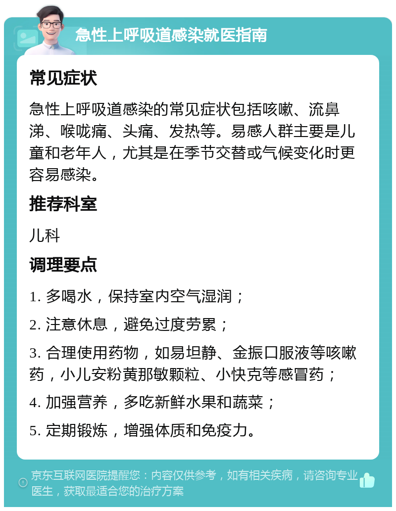 急性上呼吸道感染就医指南 常见症状 急性上呼吸道感染的常见症状包括咳嗽、流鼻涕、喉咙痛、头痛、发热等。易感人群主要是儿童和老年人，尤其是在季节交替或气候变化时更容易感染。 推荐科室 儿科 调理要点 1. 多喝水，保持室内空气湿润； 2. 注意休息，避免过度劳累； 3. 合理使用药物，如易坦静、金振口服液等咳嗽药，小儿安粉黄那敏颗粒、小快克等感冒药； 4. 加强营养，多吃新鲜水果和蔬菜； 5. 定期锻炼，增强体质和免疫力。