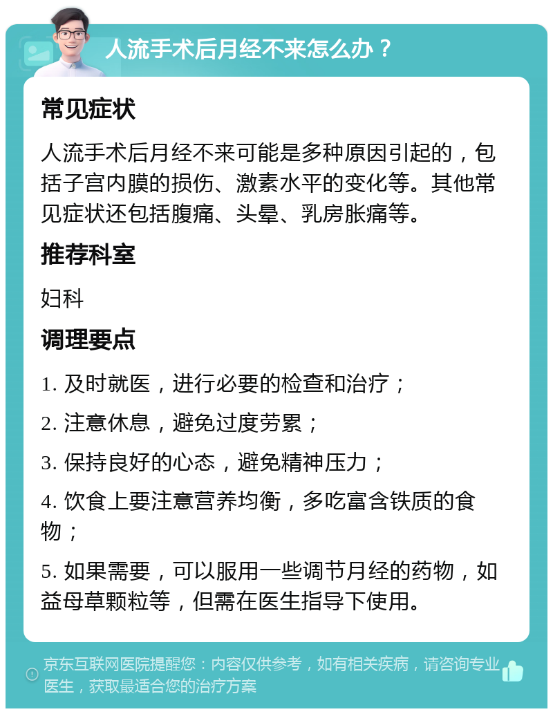 人流手术后月经不来怎么办？ 常见症状 人流手术后月经不来可能是多种原因引起的，包括子宫内膜的损伤、激素水平的变化等。其他常见症状还包括腹痛、头晕、乳房胀痛等。 推荐科室 妇科 调理要点 1. 及时就医，进行必要的检查和治疗； 2. 注意休息，避免过度劳累； 3. 保持良好的心态，避免精神压力； 4. 饮食上要注意营养均衡，多吃富含铁质的食物； 5. 如果需要，可以服用一些调节月经的药物，如益母草颗粒等，但需在医生指导下使用。