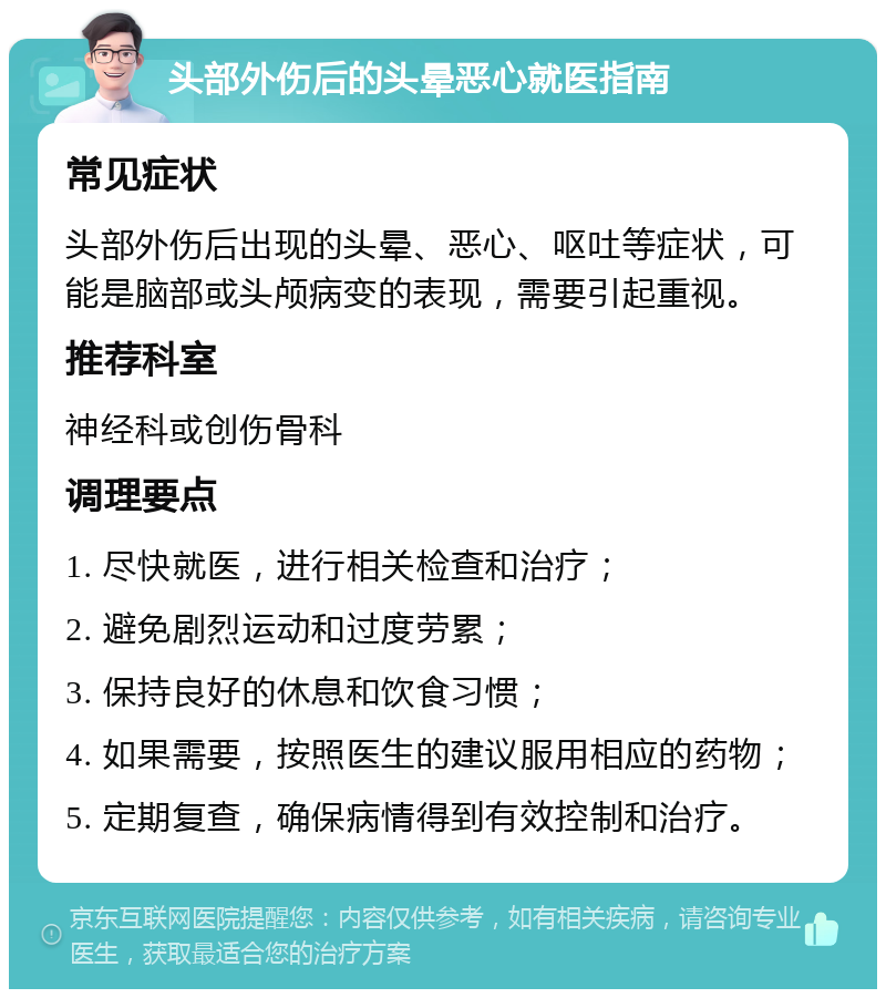 头部外伤后的头晕恶心就医指南 常见症状 头部外伤后出现的头晕、恶心、呕吐等症状，可能是脑部或头颅病变的表现，需要引起重视。 推荐科室 神经科或创伤骨科 调理要点 1. 尽快就医，进行相关检查和治疗； 2. 避免剧烈运动和过度劳累； 3. 保持良好的休息和饮食习惯； 4. 如果需要，按照医生的建议服用相应的药物； 5. 定期复查，确保病情得到有效控制和治疗。