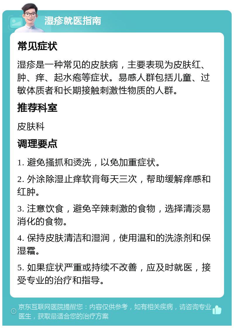 湿疹就医指南 常见症状 湿疹是一种常见的皮肤病，主要表现为皮肤红、肿、痒、起水疱等症状。易感人群包括儿童、过敏体质者和长期接触刺激性物质的人群。 推荐科室 皮肤科 调理要点 1. 避免搔抓和烫洗，以免加重症状。 2. 外涂除湿止痒软膏每天三次，帮助缓解痒感和红肿。 3. 注意饮食，避免辛辣刺激的食物，选择清淡易消化的食物。 4. 保持皮肤清洁和湿润，使用温和的洗涤剂和保湿霜。 5. 如果症状严重或持续不改善，应及时就医，接受专业的治疗和指导。