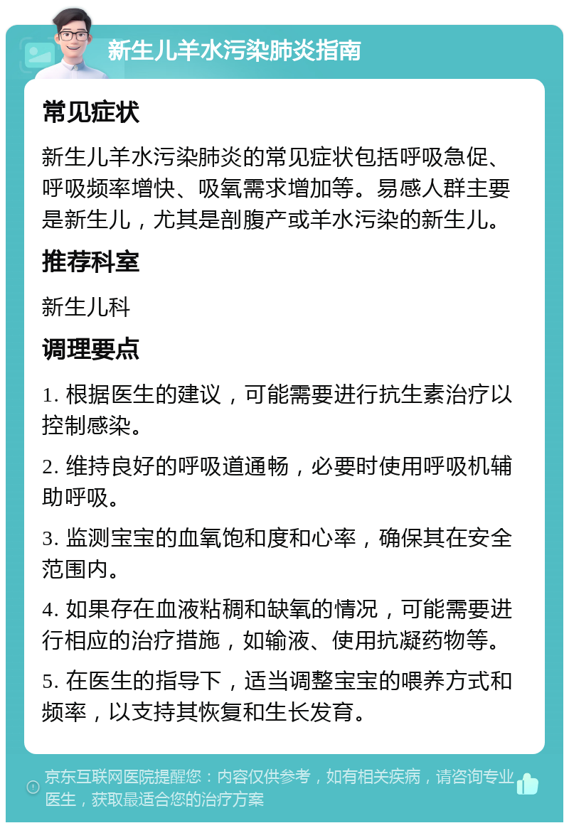 新生儿羊水污染肺炎指南 常见症状 新生儿羊水污染肺炎的常见症状包括呼吸急促、呼吸频率增快、吸氧需求增加等。易感人群主要是新生儿，尤其是剖腹产或羊水污染的新生儿。 推荐科室 新生儿科 调理要点 1. 根据医生的建议，可能需要进行抗生素治疗以控制感染。 2. 维持良好的呼吸道通畅，必要时使用呼吸机辅助呼吸。 3. 监测宝宝的血氧饱和度和心率，确保其在安全范围内。 4. 如果存在血液粘稠和缺氧的情况，可能需要进行相应的治疗措施，如输液、使用抗凝药物等。 5. 在医生的指导下，适当调整宝宝的喂养方式和频率，以支持其恢复和生长发育。